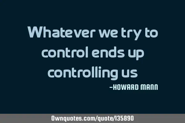 Whatever we try to control ends up controlling