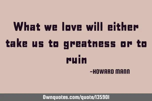 What we love will either take us to greatness or to