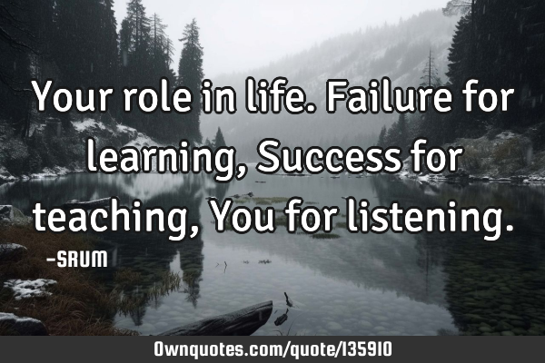 Your role in life. Failure for learning, Success for teaching, You for