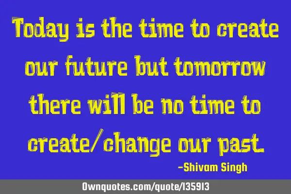 Today is the time to create our future but tomorrow there will be no time to create/change our