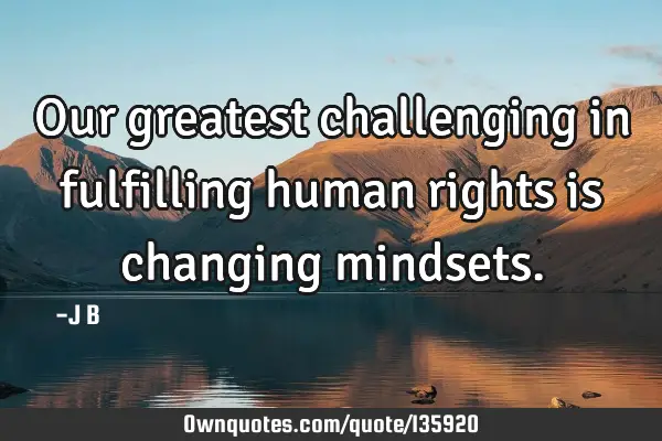 Our greatest challenging in fulfilling human rights is changing