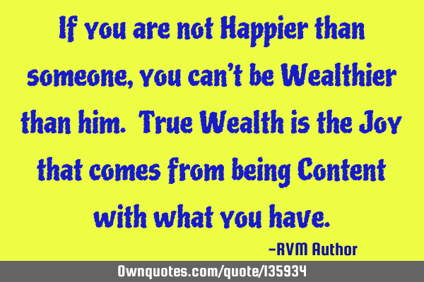 If you are not Happier than someone, you can’t be Wealthier than him. True Wealth is the Joy that