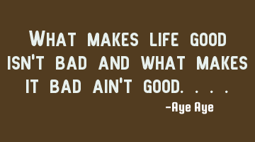 What makes life good isn't bad and what makes it bad ain't good....