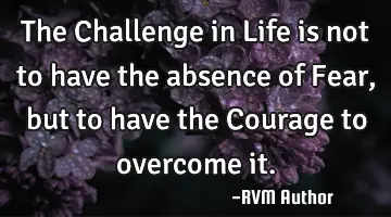 The Challenge in Life is not to have the absence of Fear, but to have the Courage to overcome it.