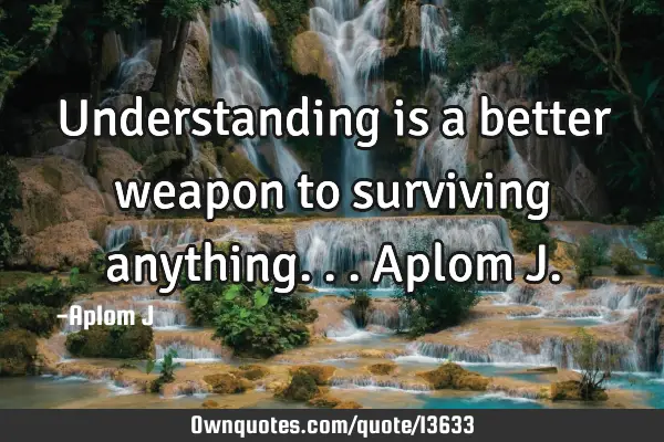Understanding is a better weapon to surviving anything... Aplom J
