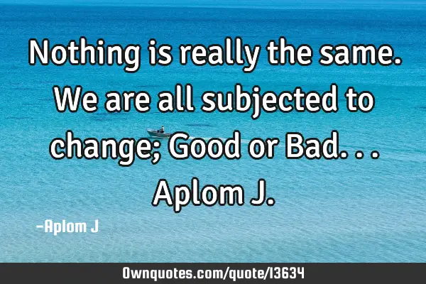Nothing is really the same. We are all subjected to change; Good or Bad... Aplom J