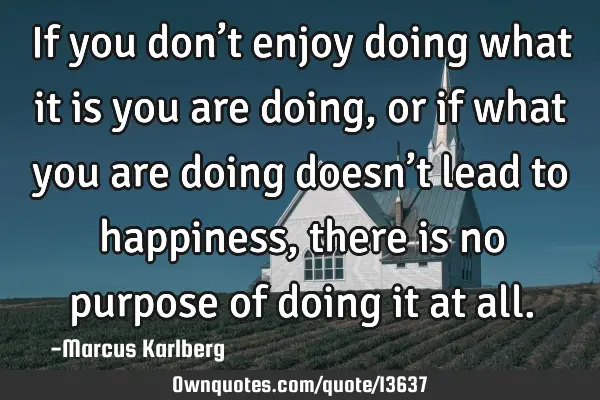 If you don’t enjoy doing what it is you are doing, or if what you are doing doesn’t lead to