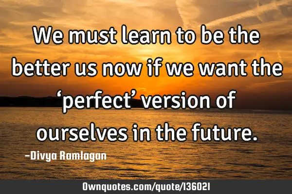 We must learn to be the better us now if we want the ‘perfect’ version of ourselves in the