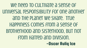 We need to cultivate a sense of universal responsibility for one another and the planet we share. T
