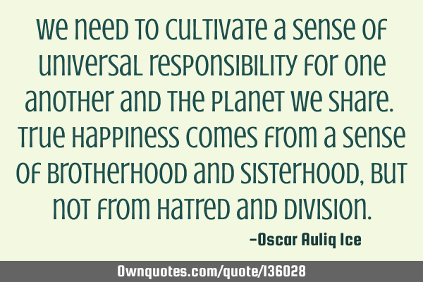 We need to cultivate a sense of universal responsibility for one another and the planet we share. T