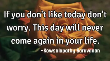 If you don't like today don't worry. This day will never come again in your life.