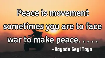 Peace is movement sometimes you are to face war to make peace.....