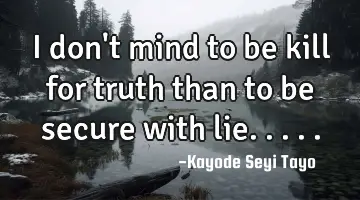 I don't mind to be kill for truth than to be secure with lie.....