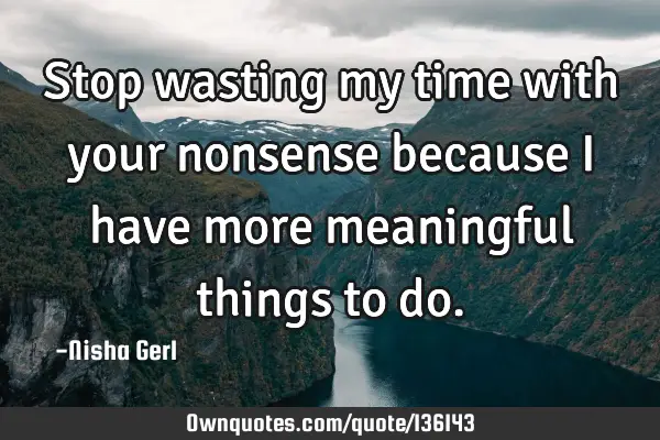 Stop wasting my time with your nonsense because I have more meaningful things to