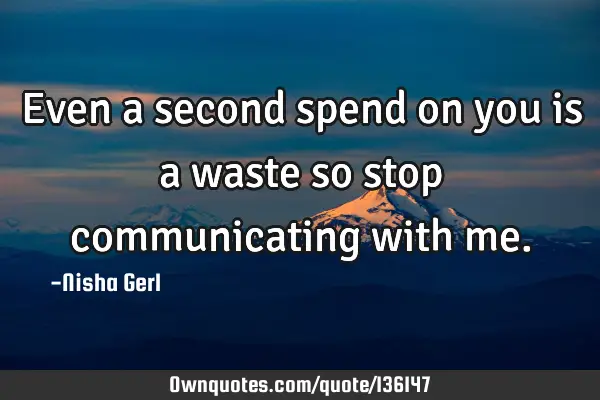 Even a second spend on you is a waste so stop communicating with