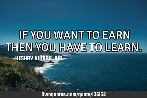 IF YOU WANT TO EARN THEN YOU HAVE TO LEARN