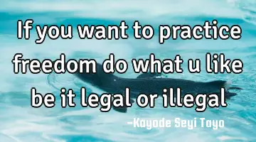 If you want to practice freedom do what u like be it legal or illegal