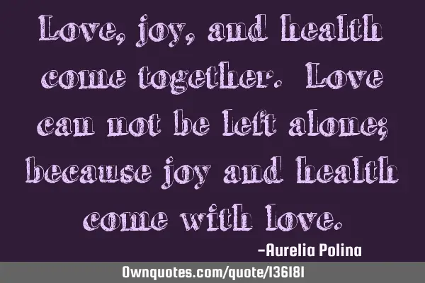 Love, joy, and health come together. Love can not be left alone; because joy and health come with