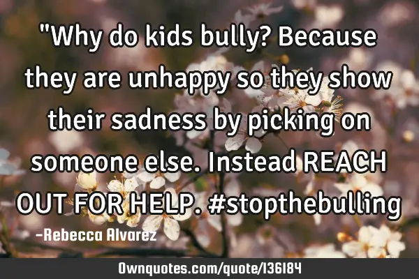 "Why do kids bully? Because they are unhappy so they show their sadness by picking on someone else.