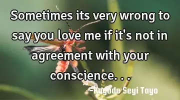 Sometimes its very wrong to say you love me if it's not in agreement with your conscience...