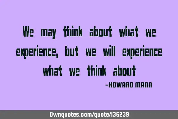 We may think about what we experience, but we will experience what we think