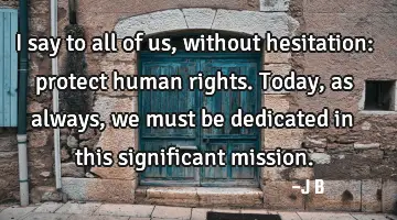 I say to all of us, without hesitation: protect human rights. Today, as always, we must be