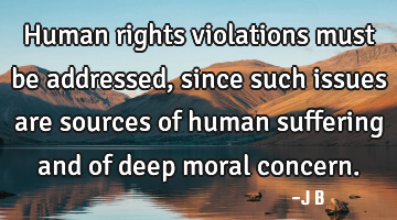 Human rights violations must be addressed, since such issues are sources of human suffering and of