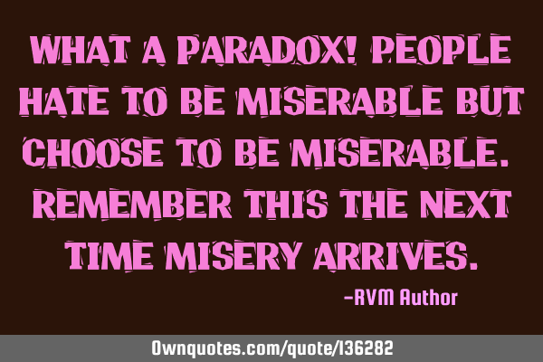 What a paradox! People hate to be miserable but choose to be miserable. Remember this the next time