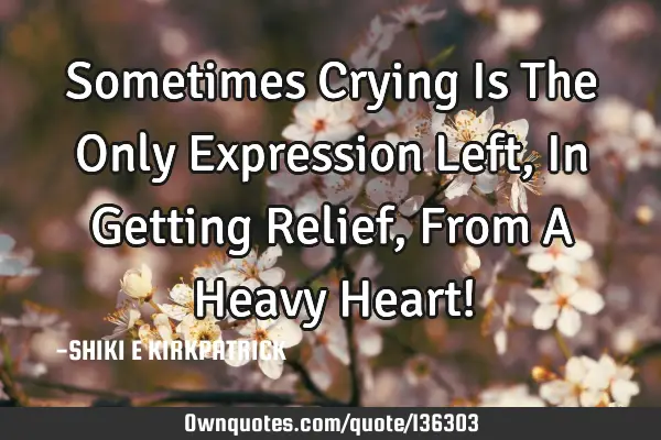 Sometimes Crying Is The Only Expression Left, In Getting Relief, From A Heavy Heart!