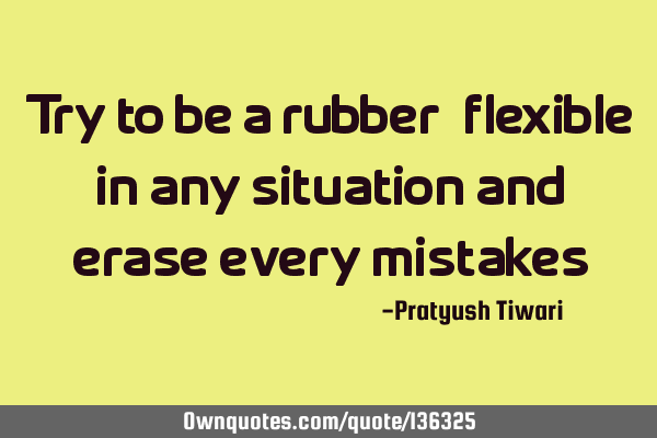 Try to be a rubber, flexible in any situation and erase every