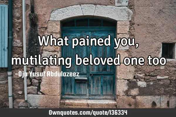 What pained you, mutilating beloved one