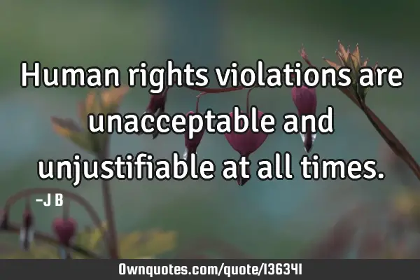 Human rights violations are unacceptable and unjustifiable at all