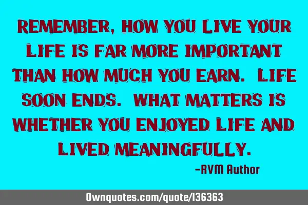 Remember, how you live your Life is far more important than how much you earn. Life soon ends. What