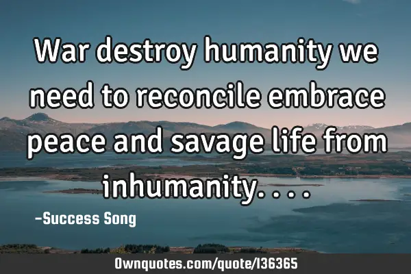 War destroy humanity we need to reconcile embrace peace and savage life from