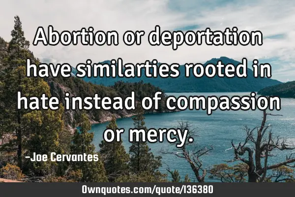 Abortion or deportation have similarties rooted in hate instead of compassion or
