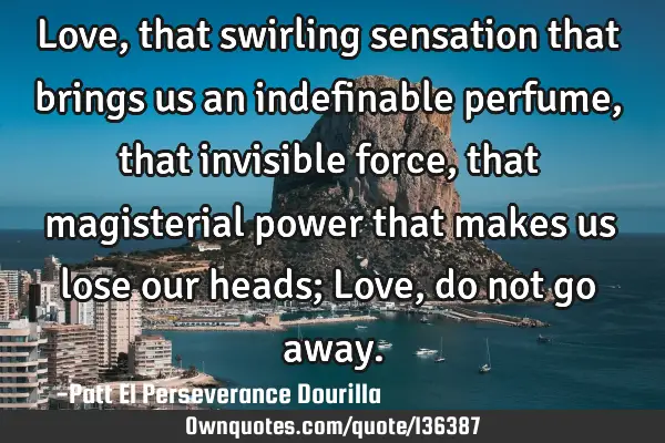 Love, that swirling sensation that brings us an indefinable perfume, that invisible force, that