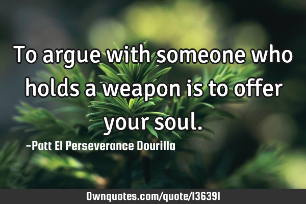To argue with someone who holds a weapon is to offer your