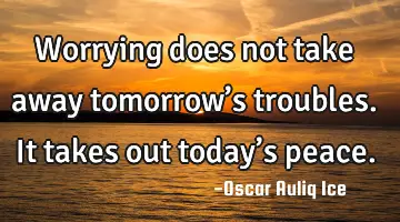 Worrying does not take away tomorrow’s troubles. It takes out today’s peace.