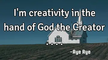 I'm creativity in the hand of God the Creator ....
