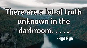 There are a lot of truth unknown in the darkroom.....