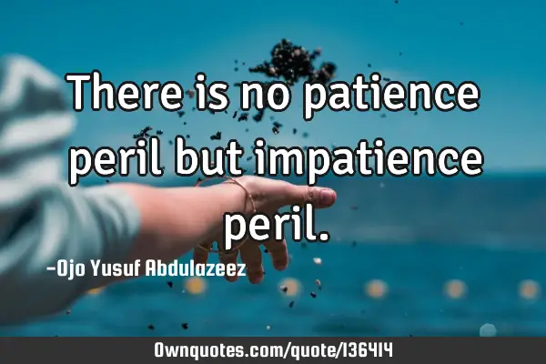 There is no patience peril but impatience
