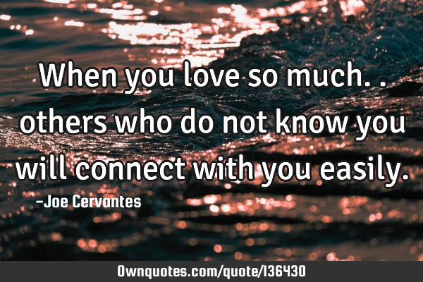 When you love so much.. others who do not know you will connect with you