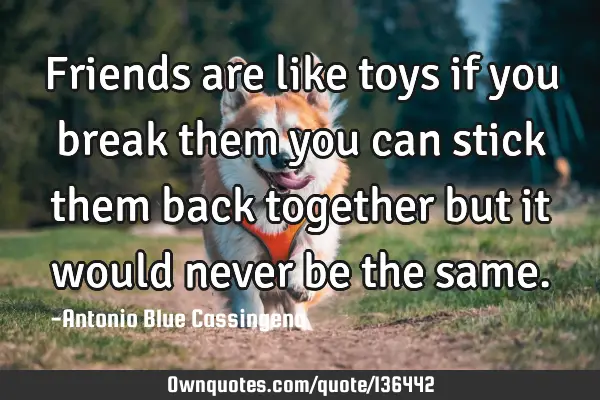Friends are like toys if you break them you can stick them back together but it would never be the