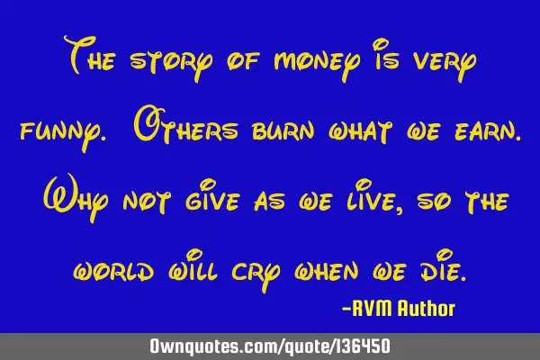 The story of money is very funny. Others burn what we earn. Why not give as we live, so the world