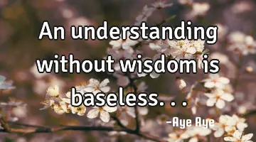 An understanding without wisdom is baseless...