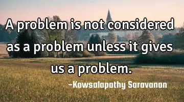 A problem is not considered as a problem unless it gives us a problem.