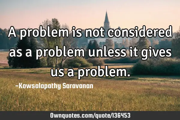 A problem is not considered as a problem unless it gives us a