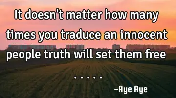 It doesn't matter how many times you traduce an innocent people truth will set them free .....