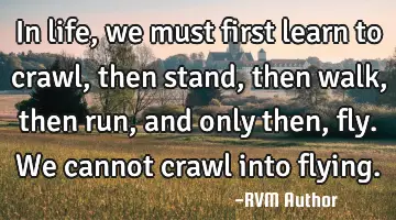In life, we must first learn to crawl, then stand, then walk, then run, and only then, fly. We