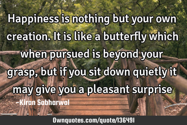 Happiness is nothing but your own creation. It is like a butterfly which when pursued is beyond